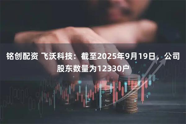 铭创配资 飞沃科技：截至2025年9月19日，公司股东数量为12330户